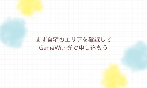 まず自宅のエリアを確認してGameWith光で申し込もう